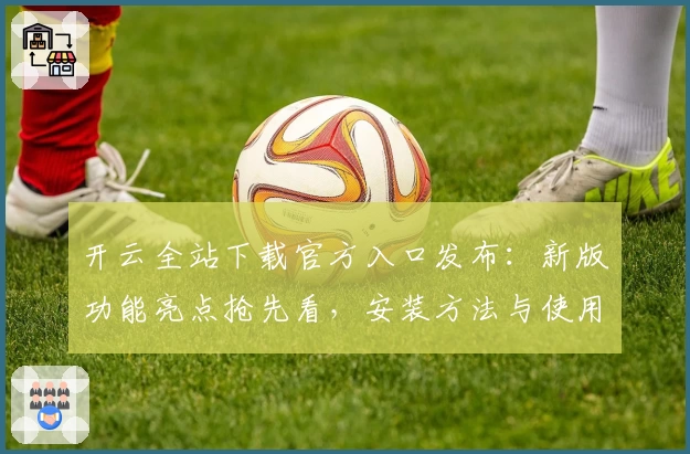 开云全站下载官方入口发布:新版功能亮点抢先看,安装方法与使用体验全解析