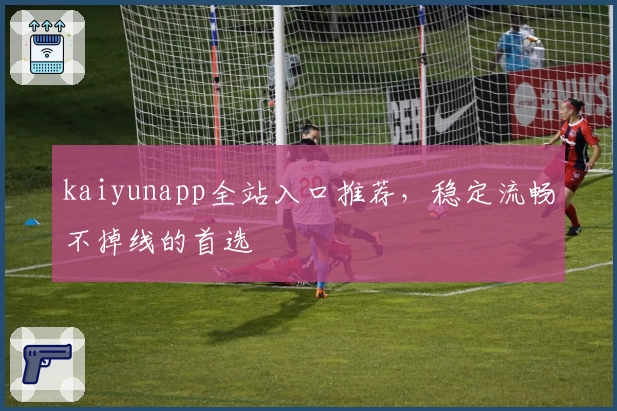 kaiyunapp全站入口推荐，稳定流畅不掉线的首选