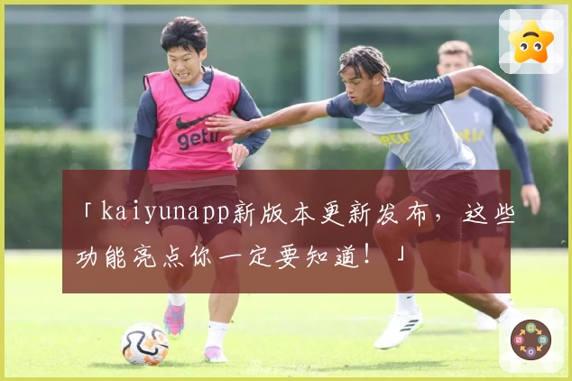 「kaiyunapp新版本更新发布，这些功能亮点你一定要知道！」