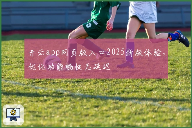 开云app网页版入口2025新版体验，优化功能畅快无延迟