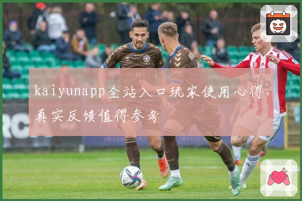 kaiyunapp全站入口玩家使用心得，真实反馈值得参考