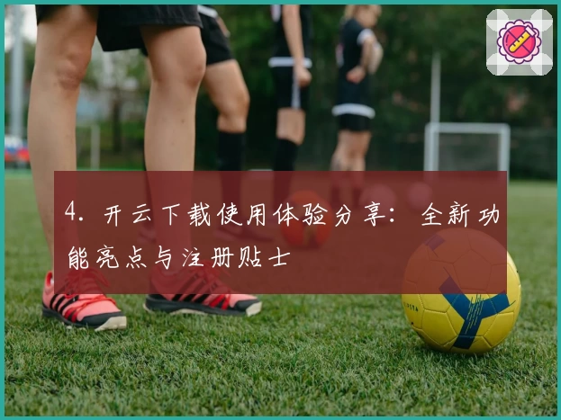 4. 开云下载使用体验分享:全新功能亮点与注册贴士