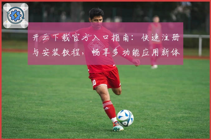 开云下载官方入口指南：快速注册与安装教程，畅享多功能应用新体验