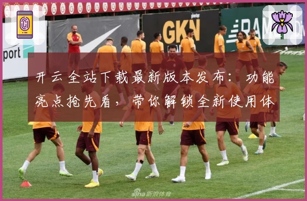 开云全站下载最新版本发布：功能亮点抢先看，带你解锁全新使用体验