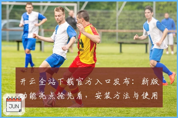 开云全站下载官方入口发布:新版功能亮点抢先看,安装方法与使用体验全解析