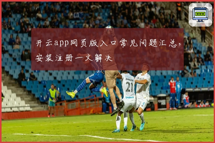 开云app网页版入口常见问题汇总，安装注册一文解决