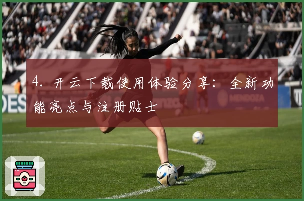 4. 开云下载使用体验分享:全新功能亮点与注册贴士