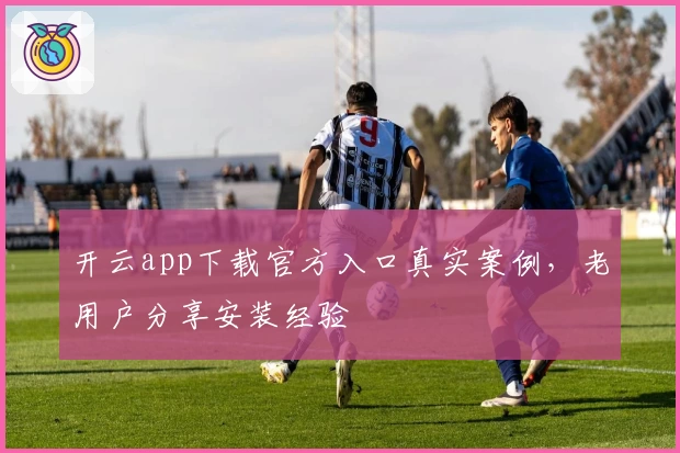 开云app下载官方入口真实案例,老用户分享安装经验